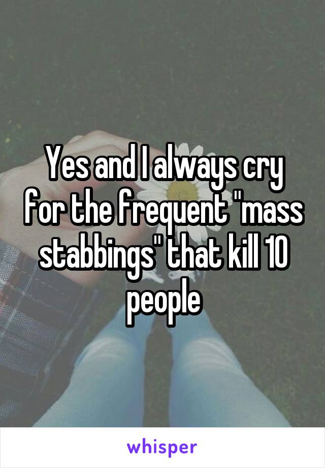 Yes and I always cry for the frequent "mass stabbings" that kill 10 people