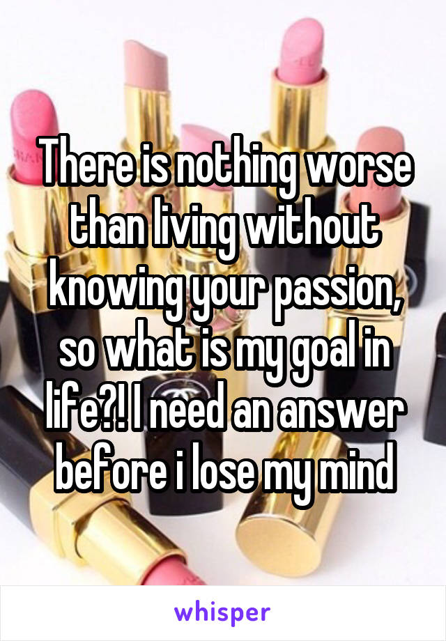 There is nothing worse than living without knowing your passion, so what is my goal in life?! I need an answer before i lose my mind