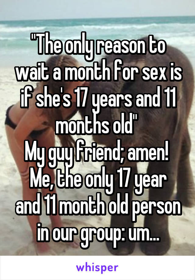 "The only reason to wait a month for sex is if she's 17 years and 11 months old" 
My guy friend; amen! 
Me, the only 17 year and 11 month old person in our group: um...