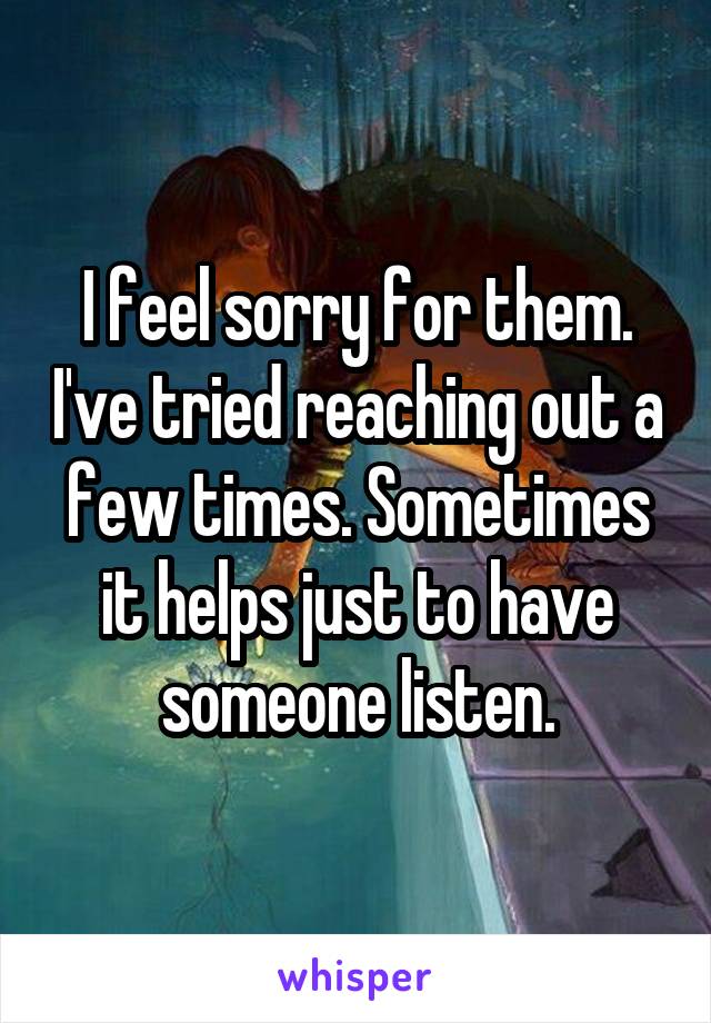 I feel sorry for them. I've tried reaching out a few times. Sometimes it helps just to have someone listen.