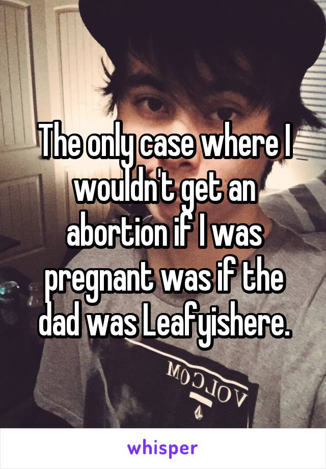 The only case where I wouldn't get an abortion if I was pregnant was if the dad was Leafyishere.