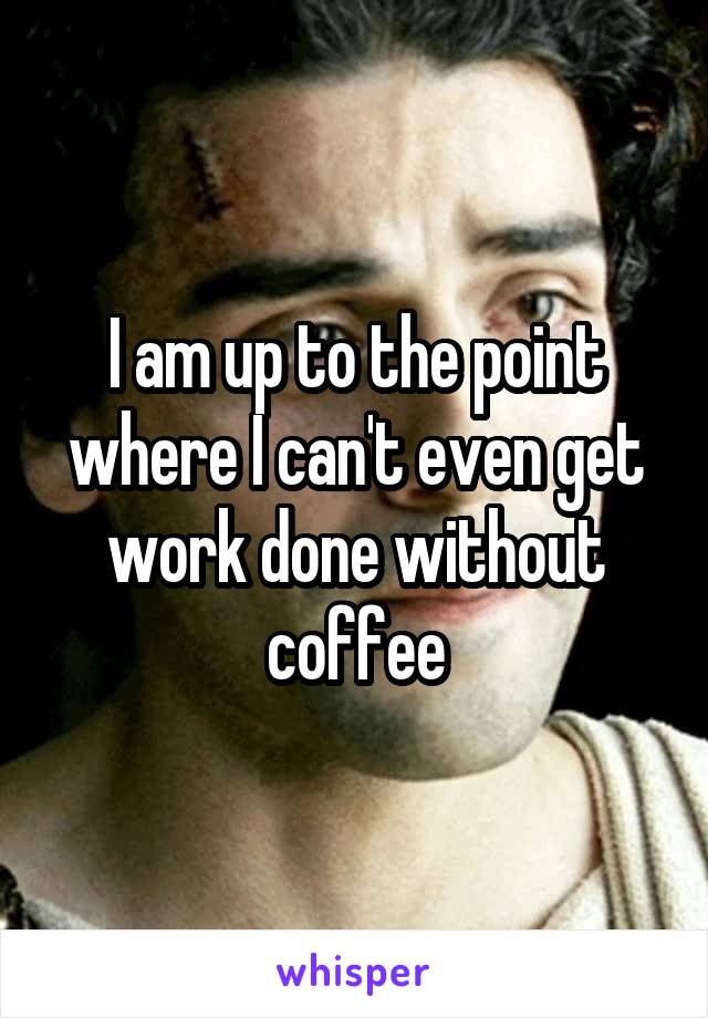 I am up to the point where I can't even get work done without coffee