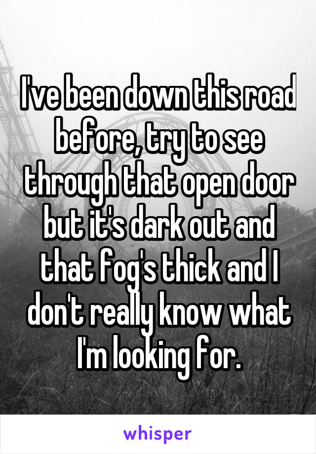 I've been down this road before, try to see through that open door but it's dark out and that fog's thick and I don't really know what I'm looking for.