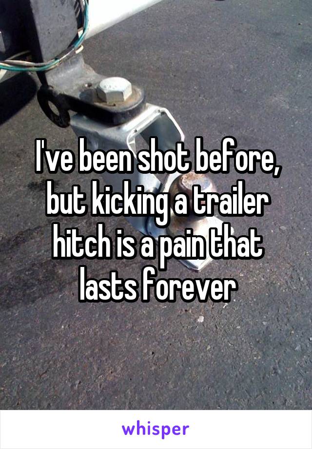 I've been shot before, but kicking a trailer hitch is a pain that lasts forever