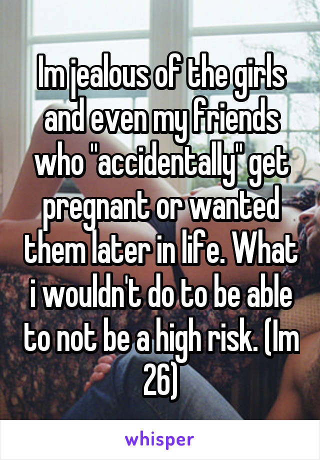 Im jealous of the girls and even my friends who "accidentally" get pregnant or wanted them later in life. What i wouldn't do to be able to not be a high risk. (Im 26)