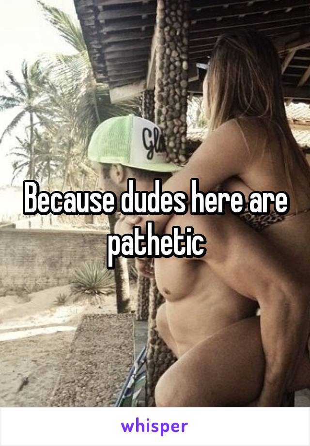 Because dudes here are pathetic