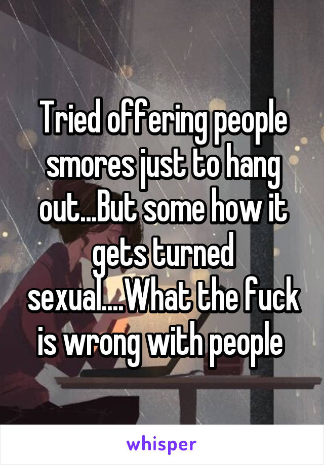 Tried offering people smores just to hang out...But some how it gets turned sexual....What the fuck is wrong with people 