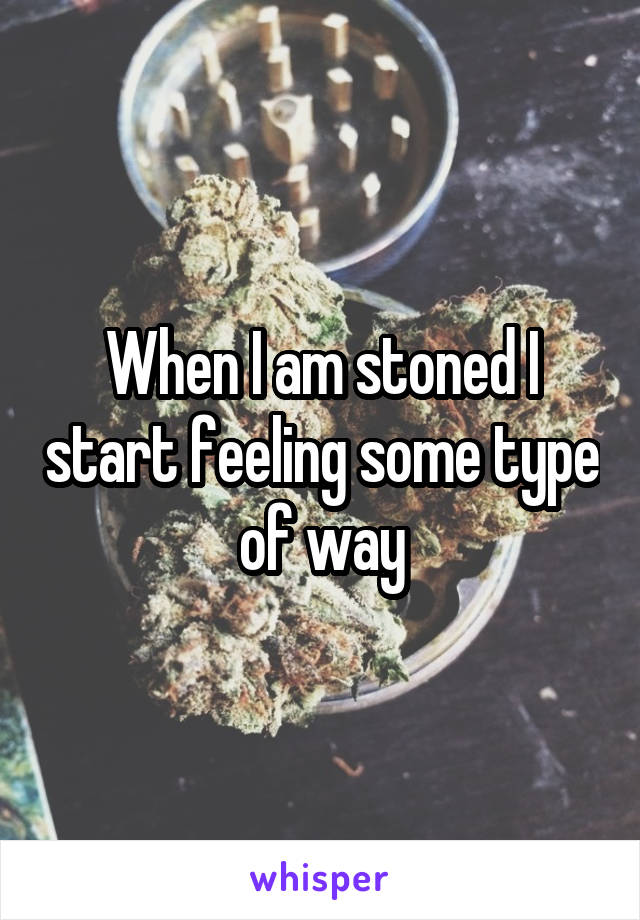 When I am stoned I start feeling some type of way