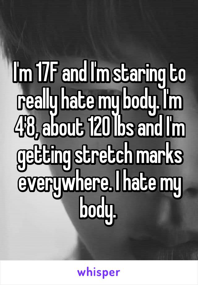 I'm 17F and I'm staring to really hate my body. I'm 4'8, about 120 lbs and I'm getting stretch marks everywhere. I hate my body. 