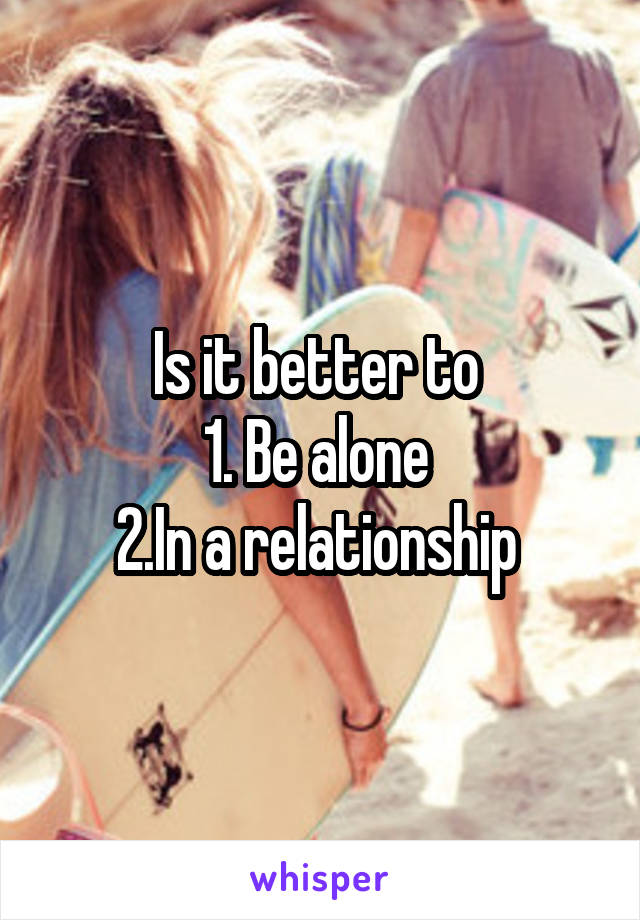 Is it better to 
1. Be alone 
2.In a relationship 