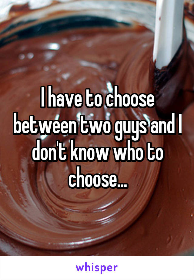 I have to choose between two guys and I don't know who to choose...