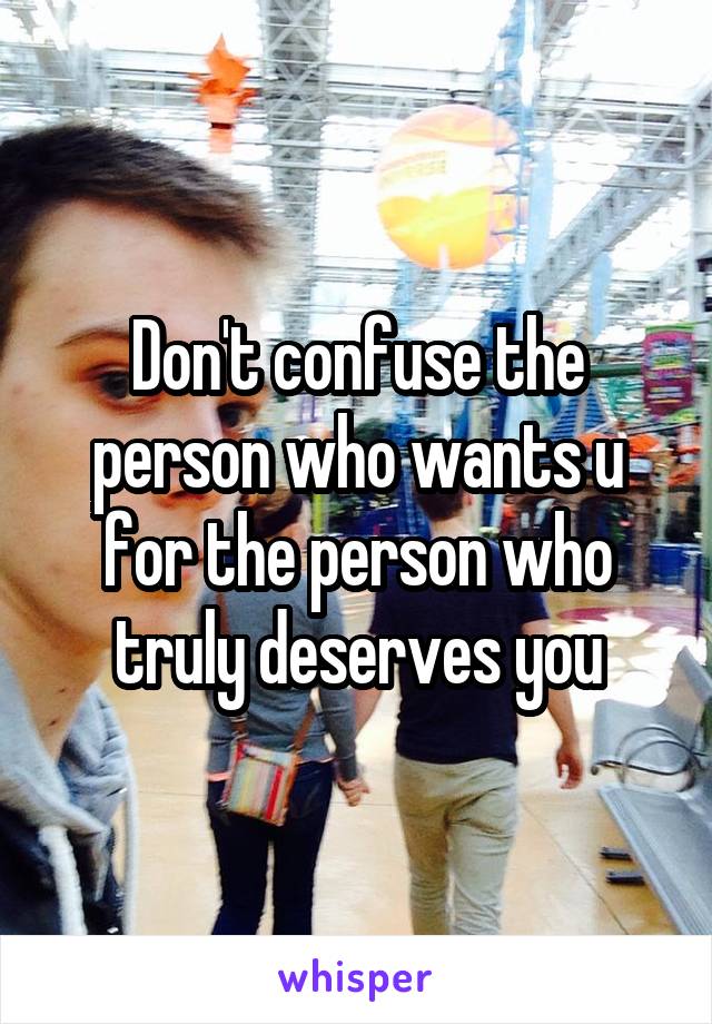 Don't confuse the person who wants u for the person who truly deserves you