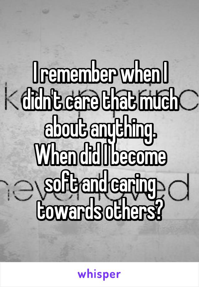 I remember when I didn't care that much about anything.
When did I become soft and caring towards others?