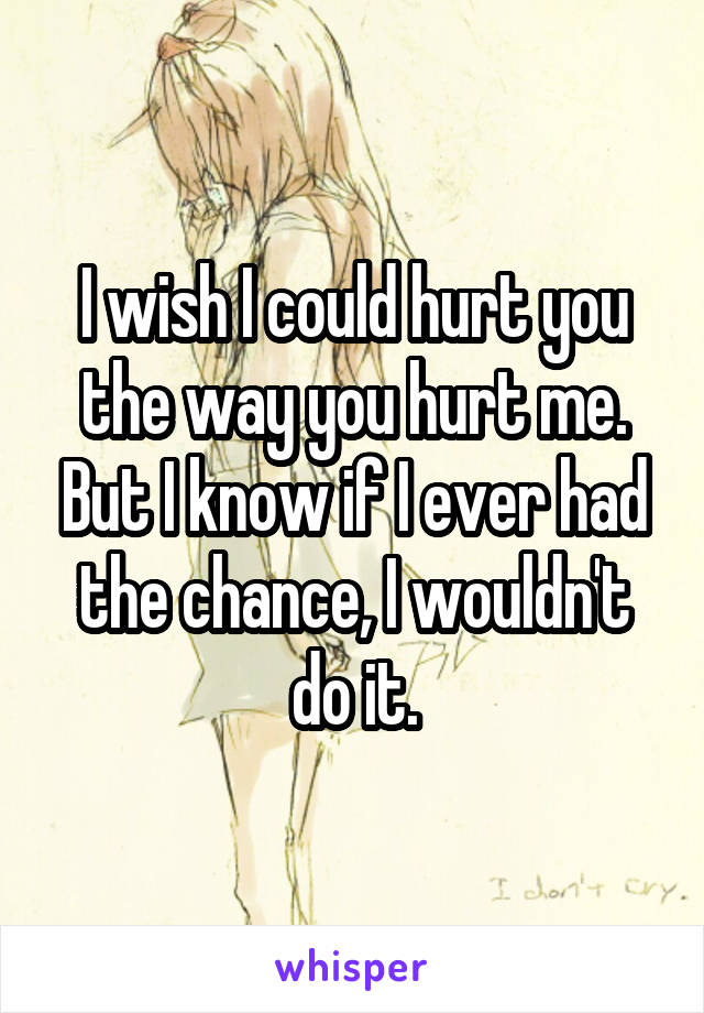 I wish I could hurt you the way you hurt me. But I know if I ever had the chance, I wouldn't do it.