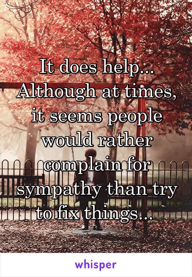 It does help... Although at times, it seems people would rather complain for sympathy than try to fix things... 