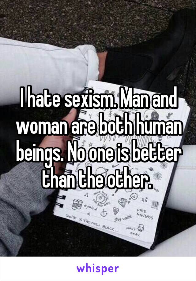 I hate sexism. Man and woman are both human beings. No one is better than the other. 