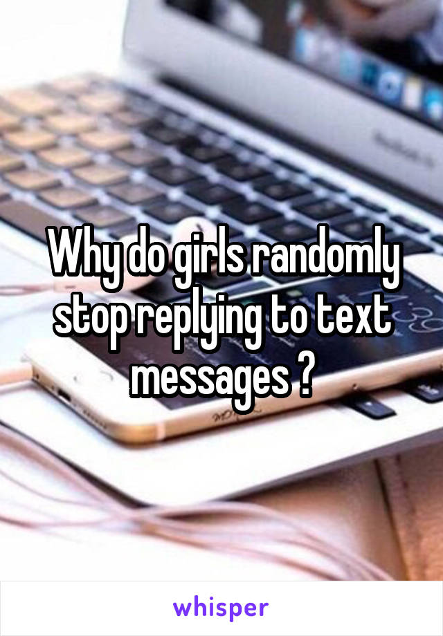 Why do girls randomly stop replying to text messages ?