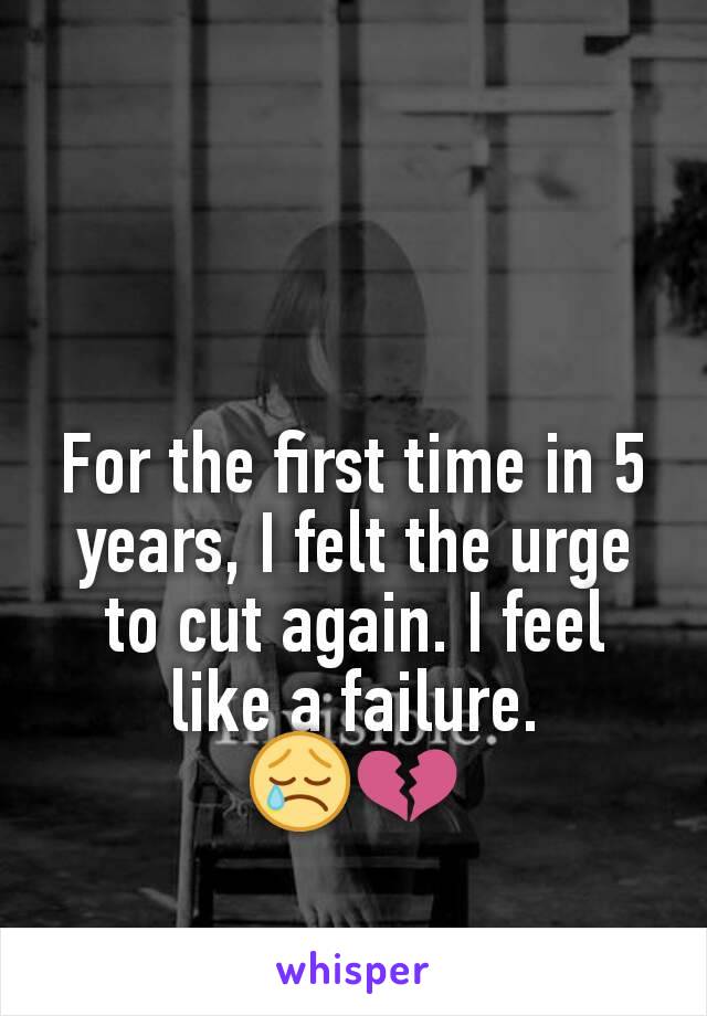 For the first time in 5 years, I felt the urge to cut again. I feel like a failure.
😢💔