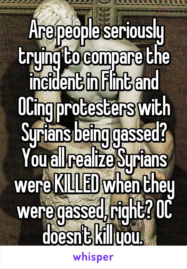  Are people seriously trying to compare the incident in Flint and OCing protesters with Syrians being gassed? You all realize Syrians were KILLED when they were gassed, right? OC doesn't kill you. 