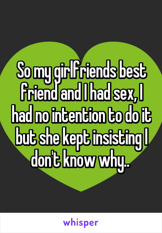 So my girlfriends best friend and I had sex, I had no intention to do it but she kept insisting I don't know why.. 