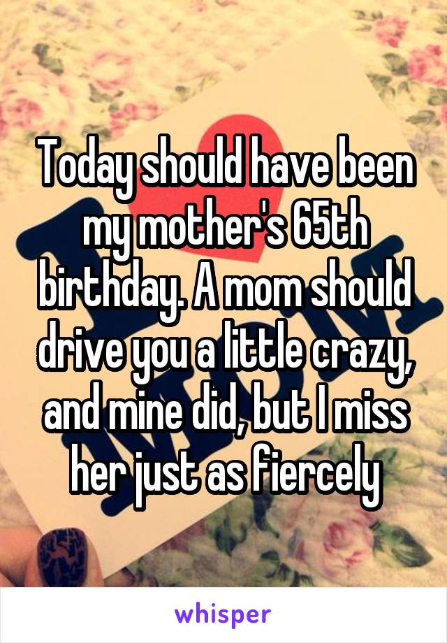 Today should have been my mother's 65th birthday. A mom should drive you a little crazy, and mine did, but I miss her just as fiercely