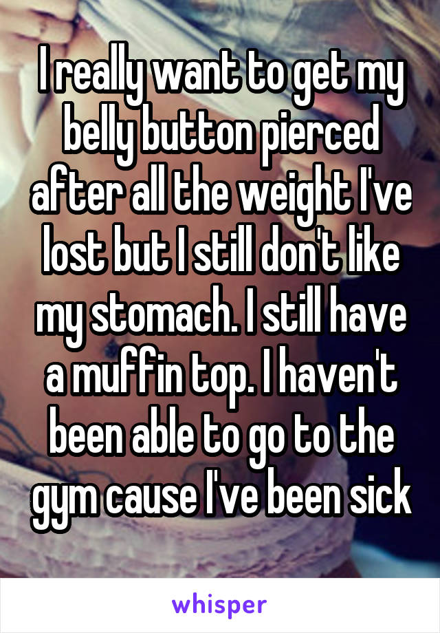 I really want to get my belly button pierced after all the weight I've lost but I still don't like my stomach. I still have a muffin top. I haven't been able to go to the gym cause I've been sick 