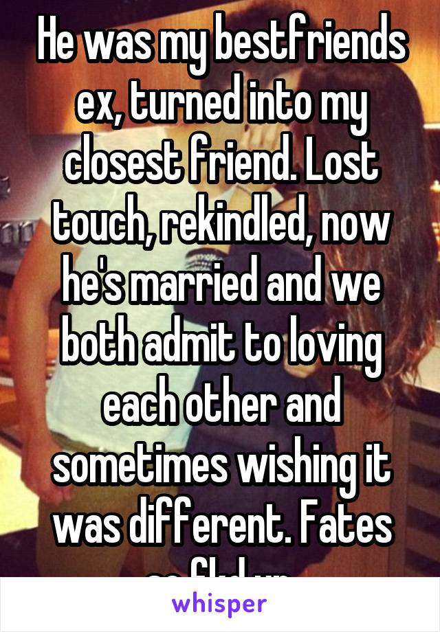 He was my bestfriends ex, turned into my closest friend. Lost touch, rekindled, now he's married and we both admit to loving each other and sometimes wishing it was different. Fates so fkd up.