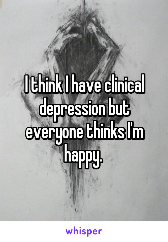 I think I have clinical depression but everyone thinks I'm happy. 