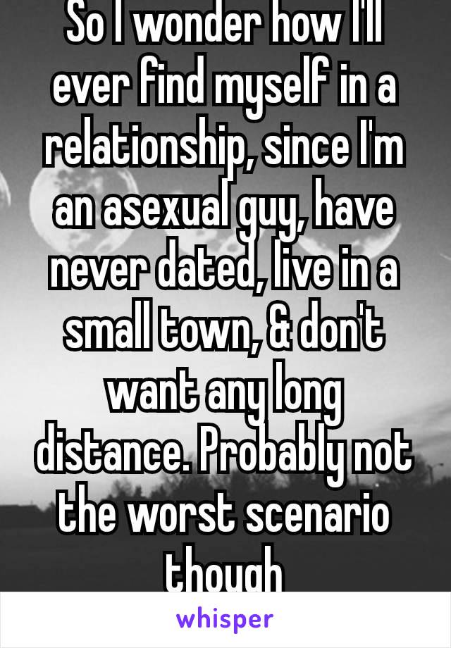 So I wonder how I'll ever find myself in a relationship, since I'm an asexual guy, have never dated, live in a small town, & don't want any long distance. Probably not the worst scenario though
😅