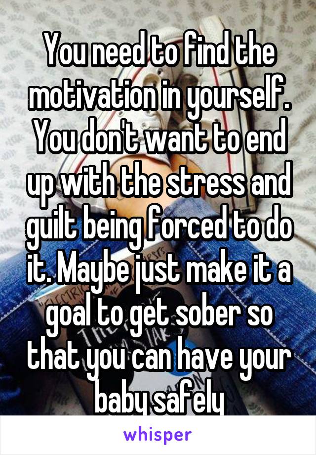 You need to find the motivation in yourself. You don't want to end up with the stress and guilt being forced to do it. Maybe just make it a goal to get sober so that you can have your baby safely