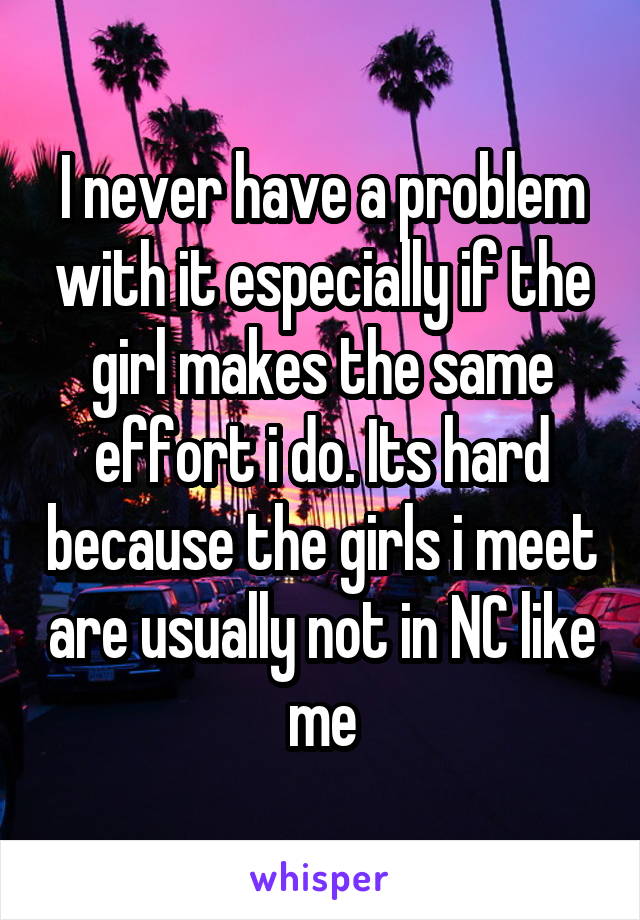 I never have a problem with it especially if the girl makes the same effort i do. Its hard because the girls i meet are usually not in NC like me