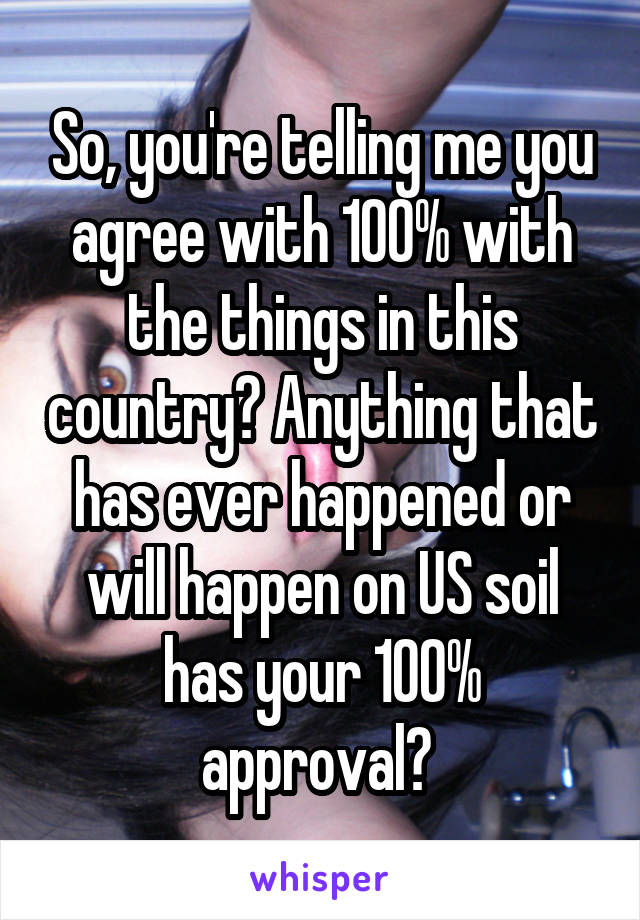 So, you're telling me you agree with 100% with the things in this country? Anything that has ever happened or will happen on US soil has your 100% approval? 