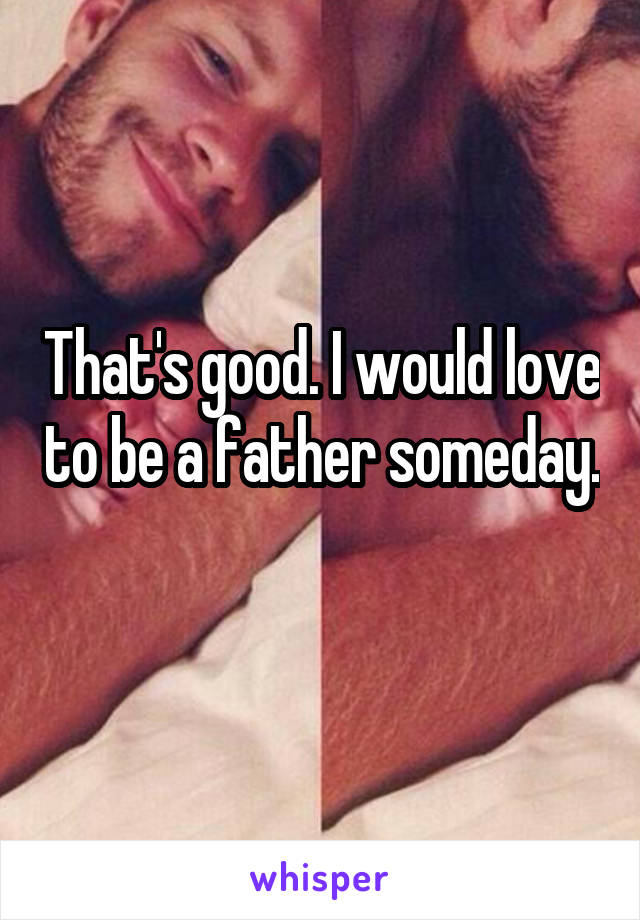 That's good. I would love to be a father someday. 