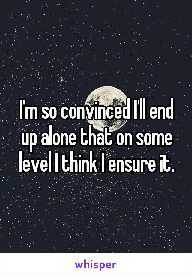 I'm so convinced I'll end up alone that on some level I think I ensure it.