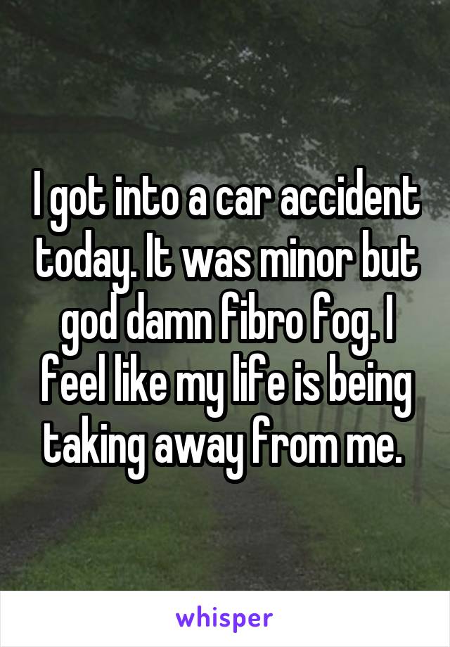 I got into a car accident today. It was minor but god damn fibro fog. I feel like my life is being taking away from me. 