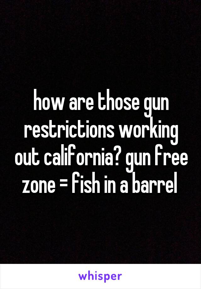 how are those gun restrictions working out california? gun free zone = fish in a barrel 