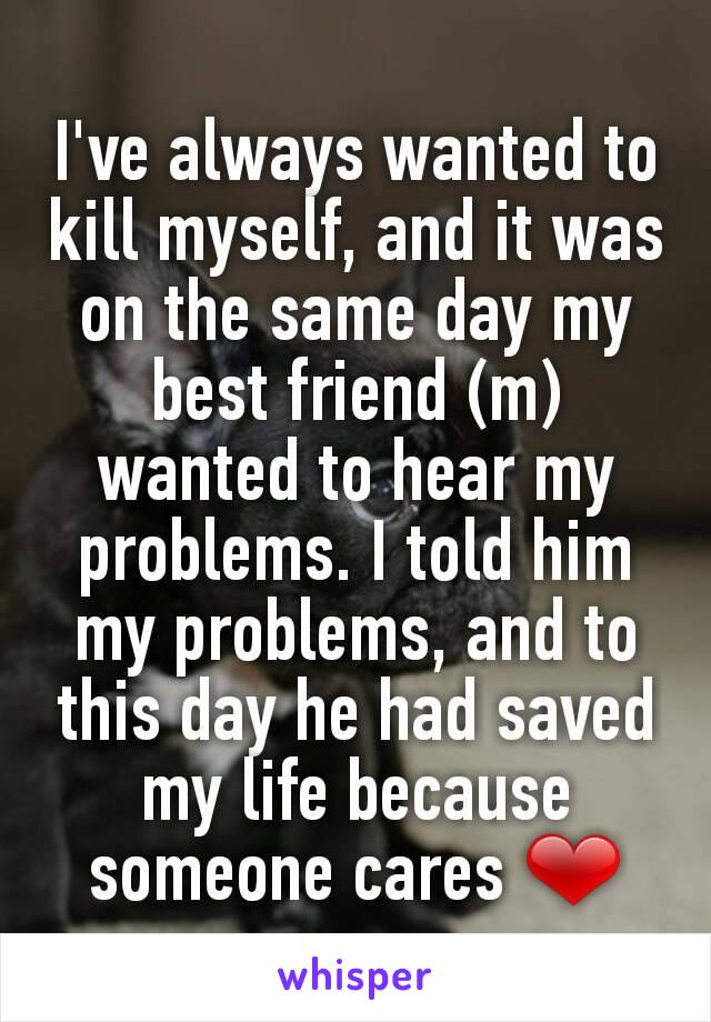 I've always wanted to kill myself, and it was on the same day my best friend (m) wanted to hear my problems. I told him my problems, and to this day he had saved my life because someone cares ❤