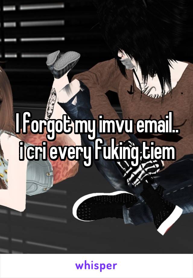 I forgot my imvu email.. i cri every fuking tiem