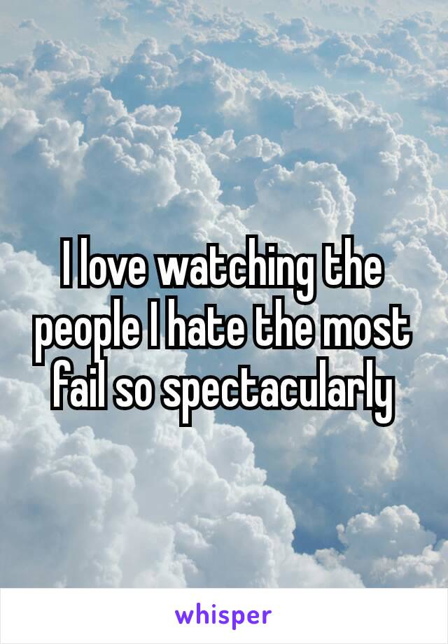 I love watching the people I hate the most fail so spectacularly​