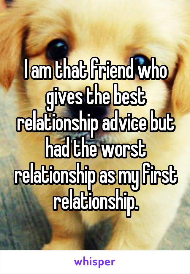 I am that friend who gives the best relationship advice but had the worst relationship as my first relationship.