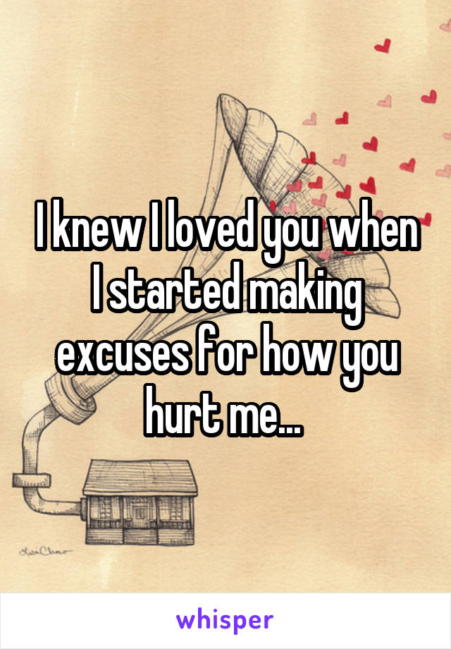 I knew I loved you when I started making excuses for how you hurt me... 