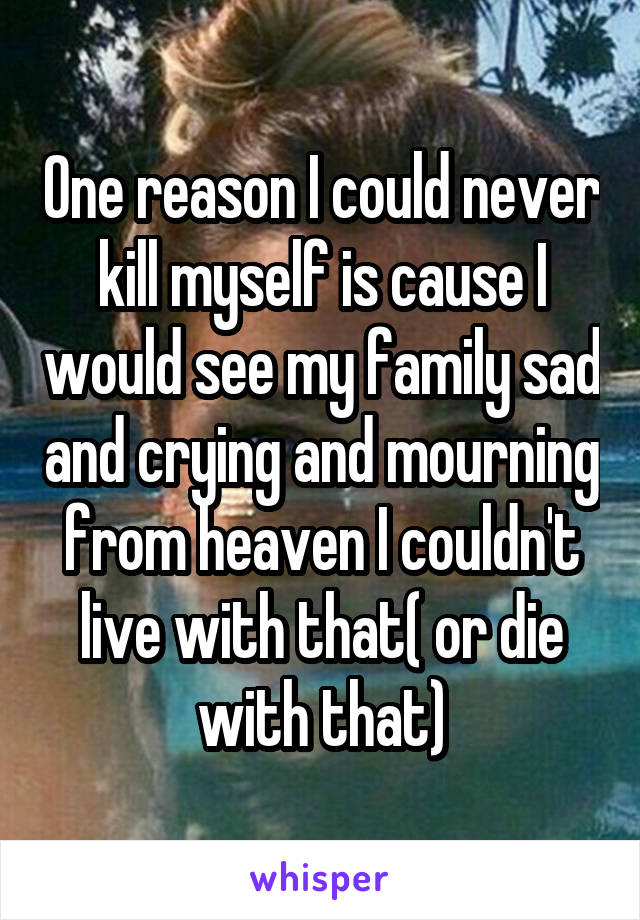 One reason I could never kill myself is cause I would see my family sad and crying and mourning from heaven I couldn't live with that( or die with that)