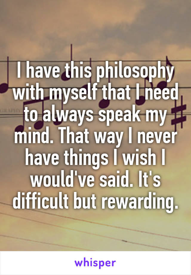 I have this philosophy with myself that I need to always speak my mind. That way I never have things I wish I would've said. It's difficult but rewarding.