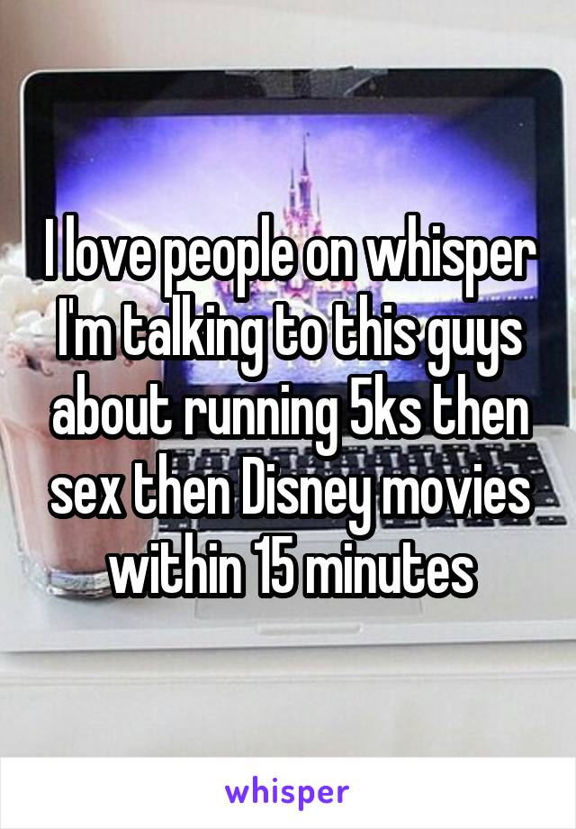 I love people on whisper I'm talking to this guys about running 5ks then sex then Disney movies within 15 minutes