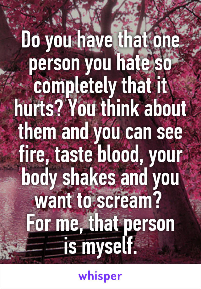 Do you have that one person you hate so completely that it hurts? You think about them and you can see fire, taste blood, your body shakes and you want to scream? 
For me, that person is myself.