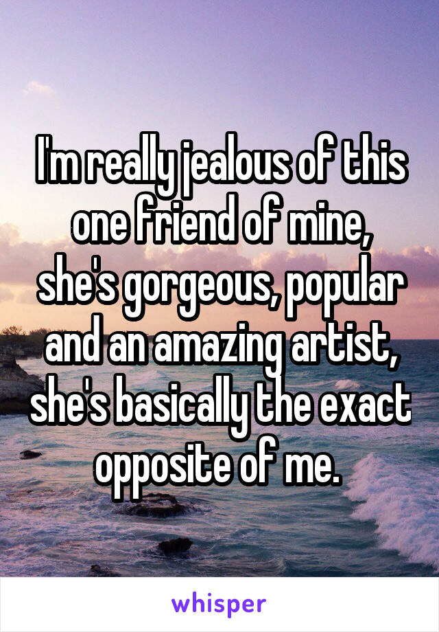 I'm really jealous of this one friend of mine, she's gorgeous, popular and an amazing artist, she's basically the exact opposite of me. 