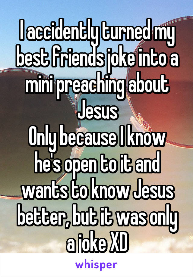 I accidently turned my best friends joke into a mini preaching about Jesus
Only because I know he's open to it and wants to know Jesus better, but it was only a joke XD