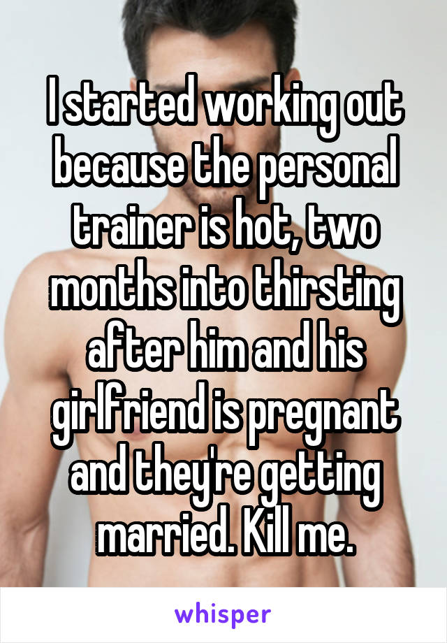 I started working out because the personal trainer is hot, two months into thirsting after him and his girlfriend is pregnant and they're getting married. Kill me.