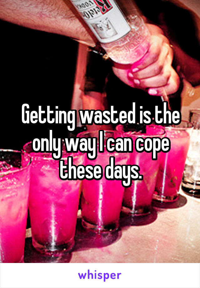 Getting wasted is the only way I can cope these days.