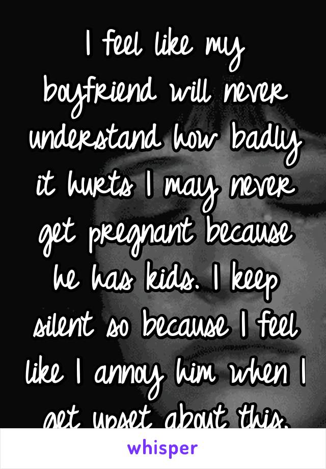 I feel like my boyfriend will never understand how badly it hurts I may never get pregnant because he has kids. I keep silent so because I feel like I annoy him when I get upset about this.